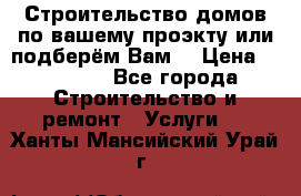 Строительство домов по вашему проэкту или подберём Вам  › Цена ­ 12 000 - Все города Строительство и ремонт » Услуги   . Ханты-Мансийский,Урай г.